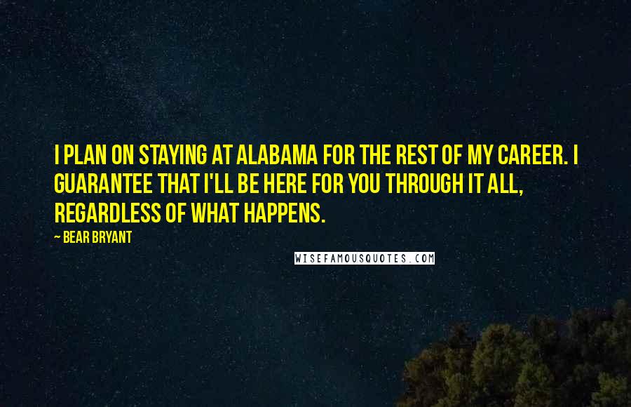 Bear Bryant Quotes: I plan on staying at Alabama for the rest of my career. I guarantee that I'll be here for you through it all, regardless of what happens.