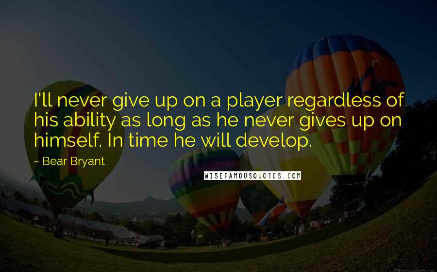 Bear Bryant Quotes: I'll never give up on a player regardless of his ability as long as he never gives up on himself. In time he will develop.