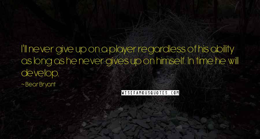 Bear Bryant Quotes: I'll never give up on a player regardless of his ability as long as he never gives up on himself. In time he will develop.