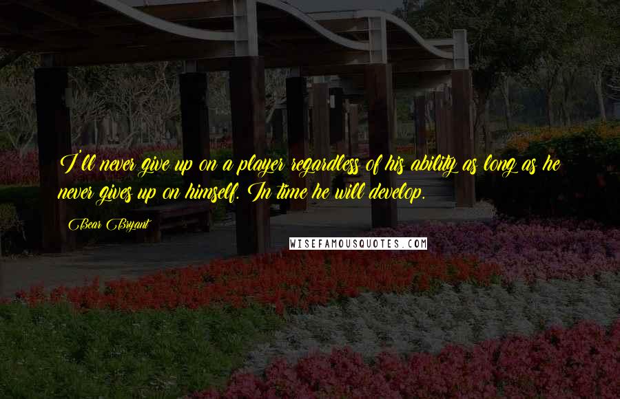 Bear Bryant Quotes: I'll never give up on a player regardless of his ability as long as he never gives up on himself. In time he will develop.