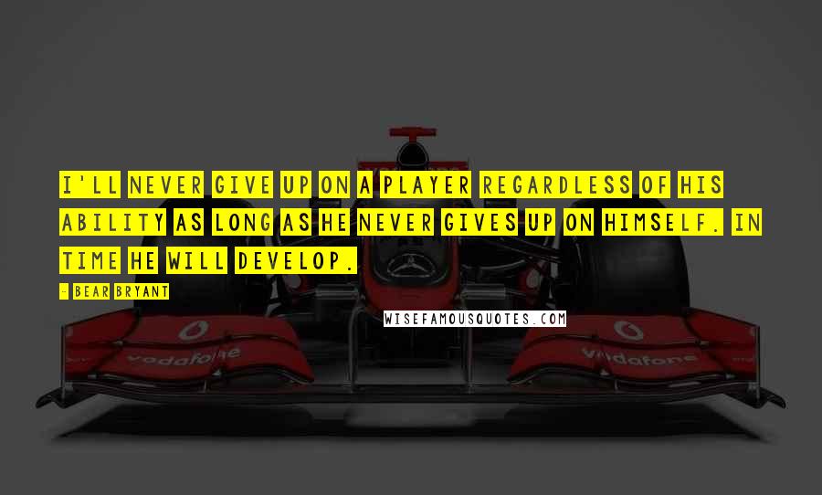 Bear Bryant Quotes: I'll never give up on a player regardless of his ability as long as he never gives up on himself. In time he will develop.