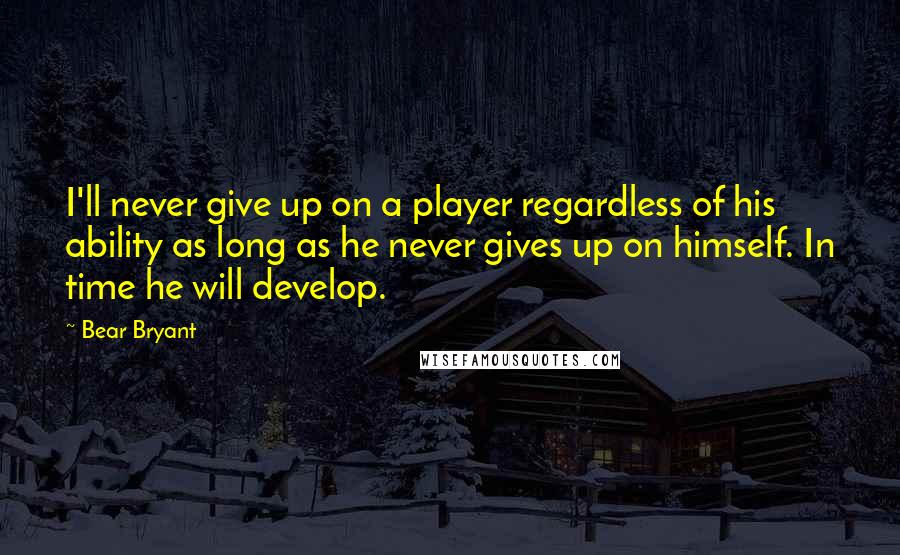Bear Bryant Quotes: I'll never give up on a player regardless of his ability as long as he never gives up on himself. In time he will develop.
