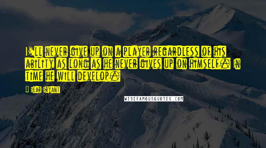 Bear Bryant Quotes: I'll never give up on a player regardless of his ability as long as he never gives up on himself. In time he will develop.