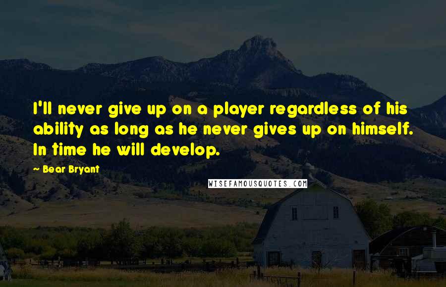 Bear Bryant Quotes: I'll never give up on a player regardless of his ability as long as he never gives up on himself. In time he will develop.