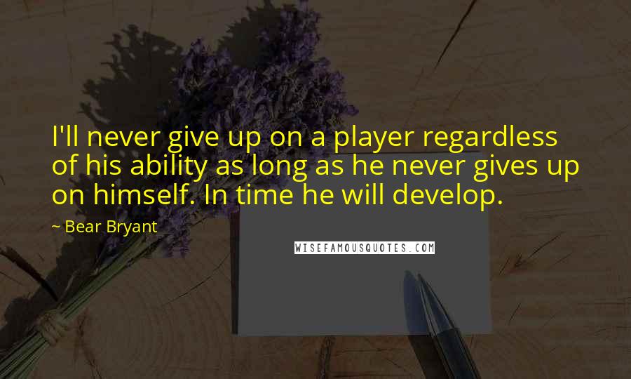 Bear Bryant Quotes: I'll never give up on a player regardless of his ability as long as he never gives up on himself. In time he will develop.