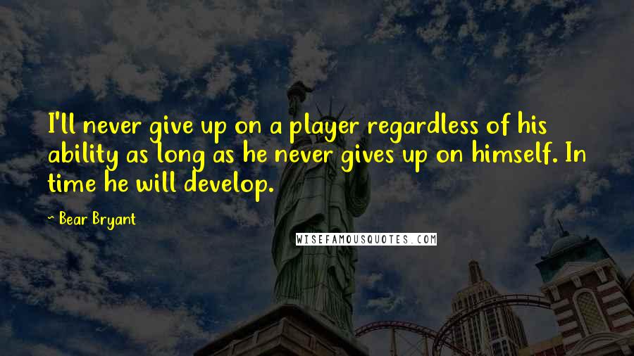 Bear Bryant Quotes: I'll never give up on a player regardless of his ability as long as he never gives up on himself. In time he will develop.