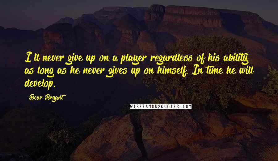 Bear Bryant Quotes: I'll never give up on a player regardless of his ability as long as he never gives up on himself. In time he will develop.