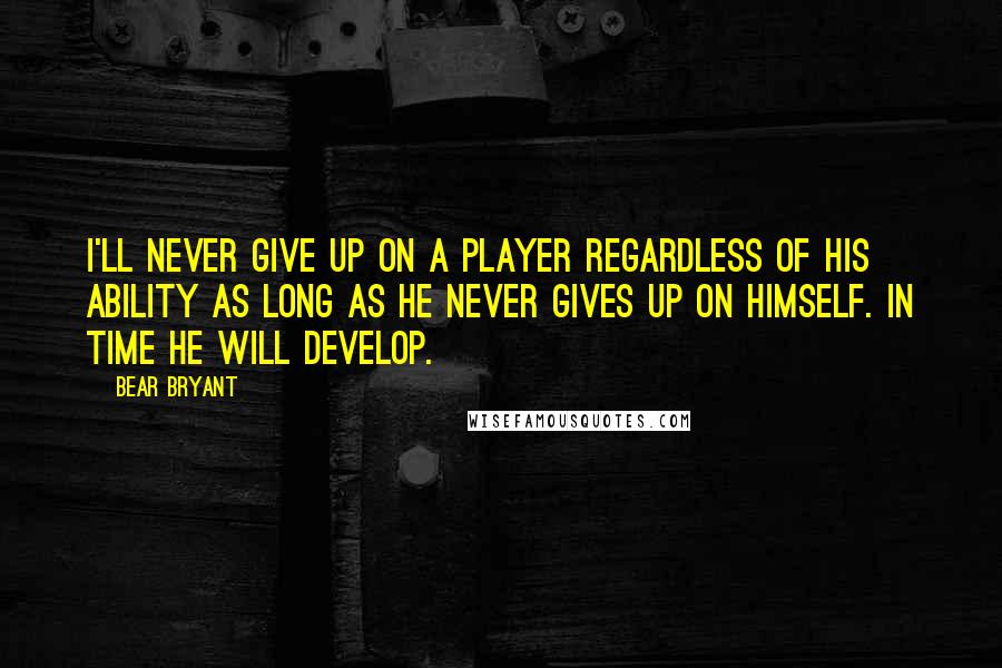 Bear Bryant Quotes: I'll never give up on a player regardless of his ability as long as he never gives up on himself. In time he will develop.