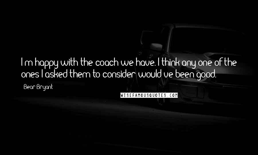 Bear Bryant Quotes: I'm happy with the coach we have. I think any one of the ones I asked them to consider would've been good.