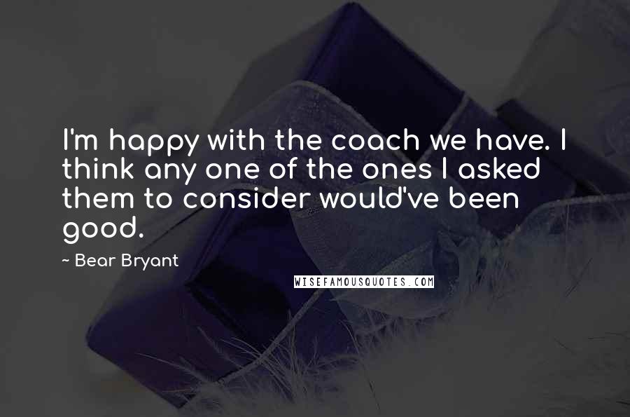 Bear Bryant Quotes: I'm happy with the coach we have. I think any one of the ones I asked them to consider would've been good.