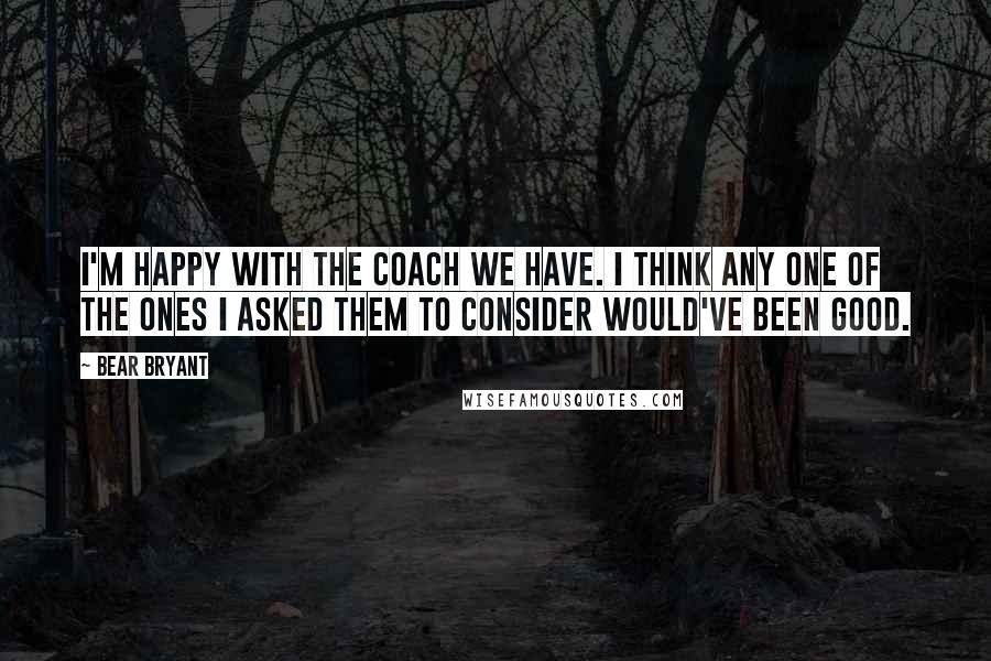 Bear Bryant Quotes: I'm happy with the coach we have. I think any one of the ones I asked them to consider would've been good.