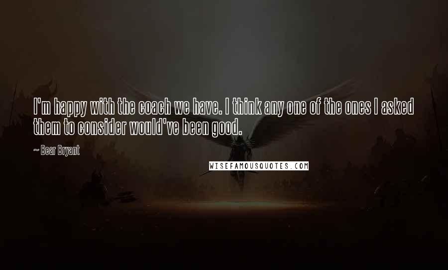 Bear Bryant Quotes: I'm happy with the coach we have. I think any one of the ones I asked them to consider would've been good.