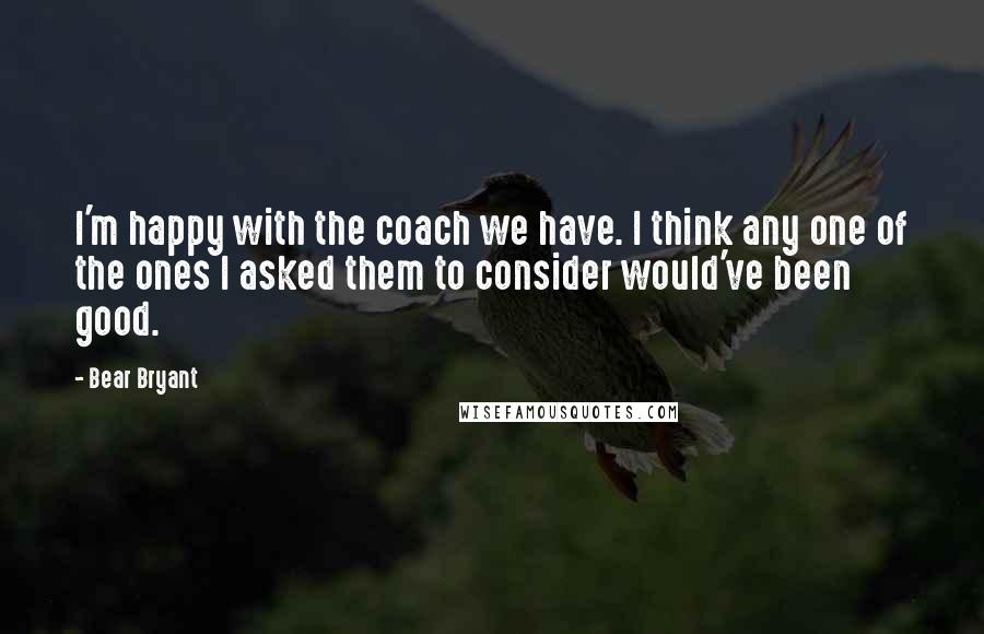 Bear Bryant Quotes: I'm happy with the coach we have. I think any one of the ones I asked them to consider would've been good.