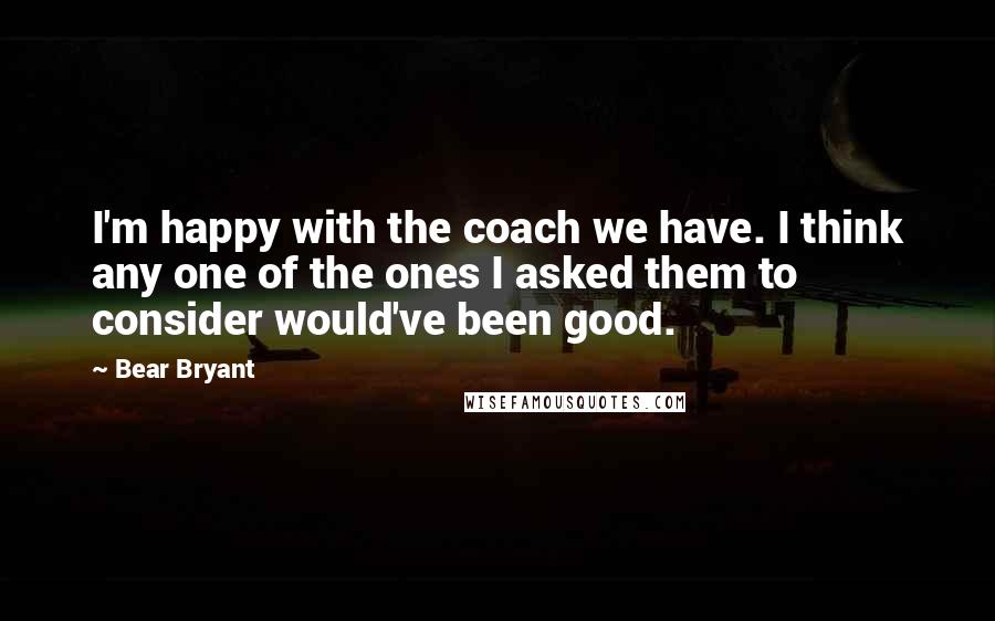 Bear Bryant Quotes: I'm happy with the coach we have. I think any one of the ones I asked them to consider would've been good.