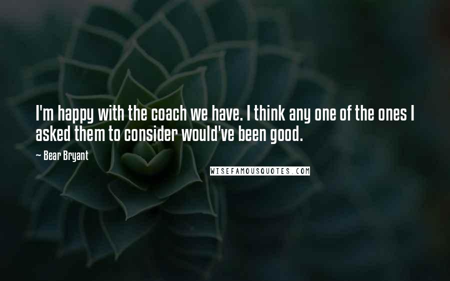 Bear Bryant Quotes: I'm happy with the coach we have. I think any one of the ones I asked them to consider would've been good.