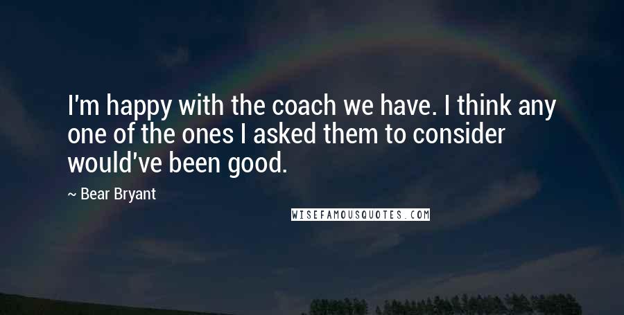 Bear Bryant Quotes: I'm happy with the coach we have. I think any one of the ones I asked them to consider would've been good.