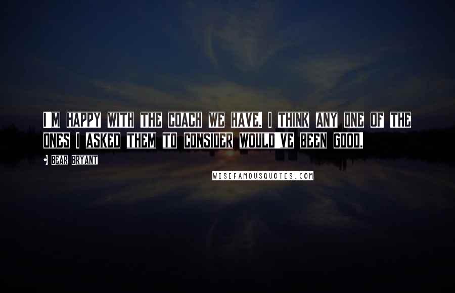 Bear Bryant Quotes: I'm happy with the coach we have. I think any one of the ones I asked them to consider would've been good.