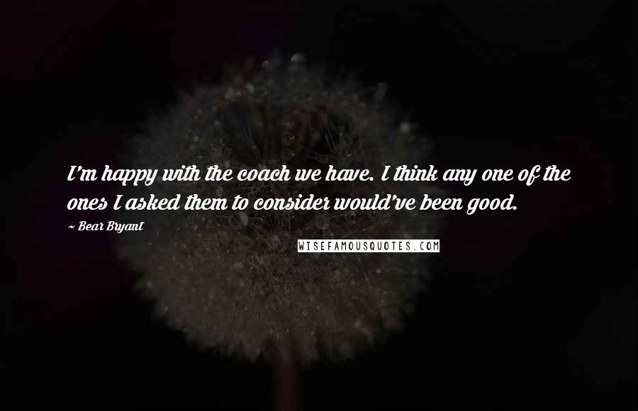 Bear Bryant Quotes: I'm happy with the coach we have. I think any one of the ones I asked them to consider would've been good.