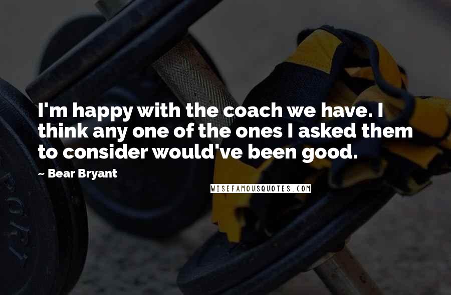 Bear Bryant Quotes: I'm happy with the coach we have. I think any one of the ones I asked them to consider would've been good.