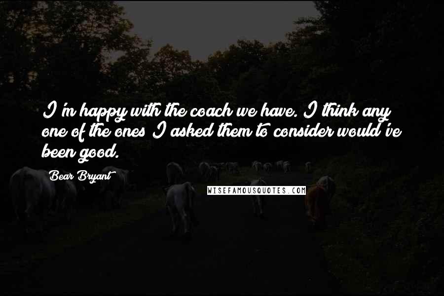 Bear Bryant Quotes: I'm happy with the coach we have. I think any one of the ones I asked them to consider would've been good.