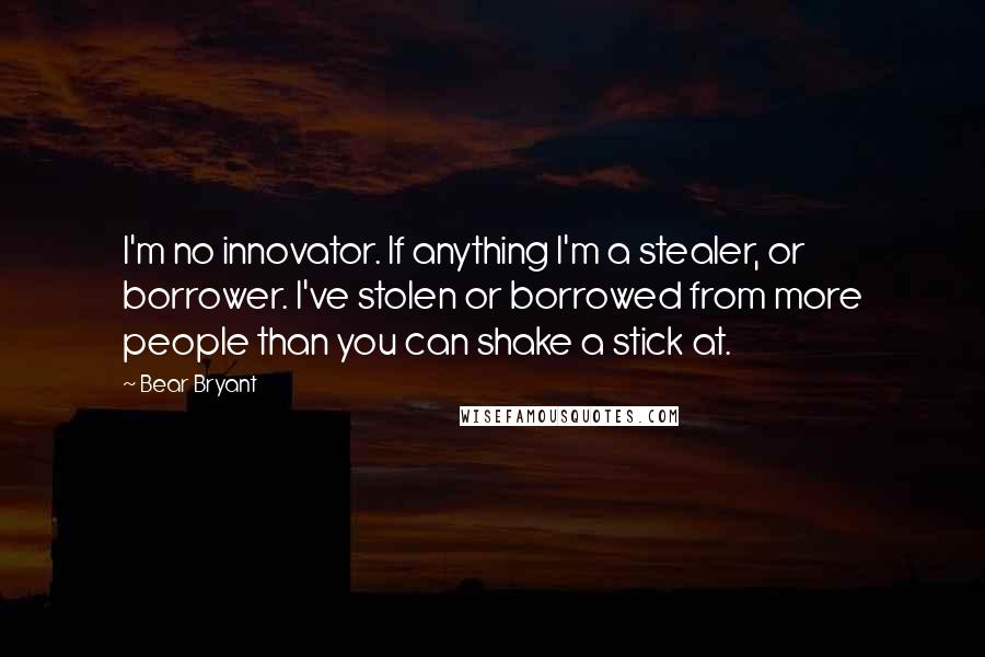 Bear Bryant Quotes: I'm no innovator. If anything I'm a stealer, or borrower. I've stolen or borrowed from more people than you can shake a stick at.