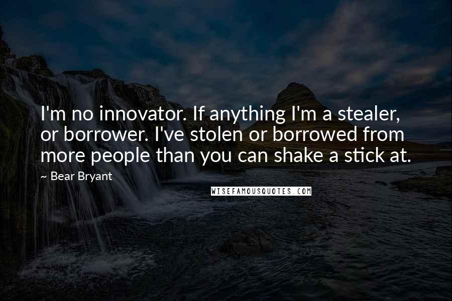 Bear Bryant Quotes: I'm no innovator. If anything I'm a stealer, or borrower. I've stolen or borrowed from more people than you can shake a stick at.