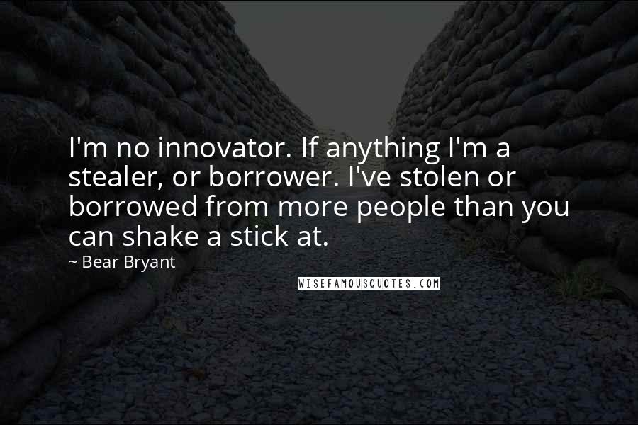 Bear Bryant Quotes: I'm no innovator. If anything I'm a stealer, or borrower. I've stolen or borrowed from more people than you can shake a stick at.