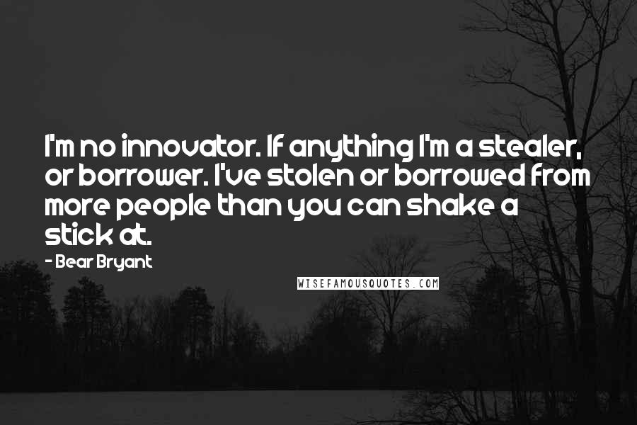 Bear Bryant Quotes: I'm no innovator. If anything I'm a stealer, or borrower. I've stolen or borrowed from more people than you can shake a stick at.