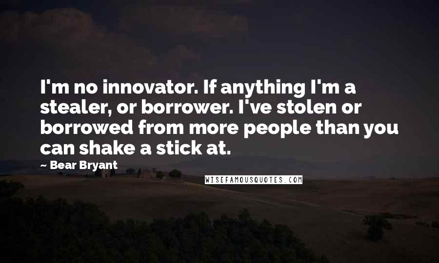 Bear Bryant Quotes: I'm no innovator. If anything I'm a stealer, or borrower. I've stolen or borrowed from more people than you can shake a stick at.