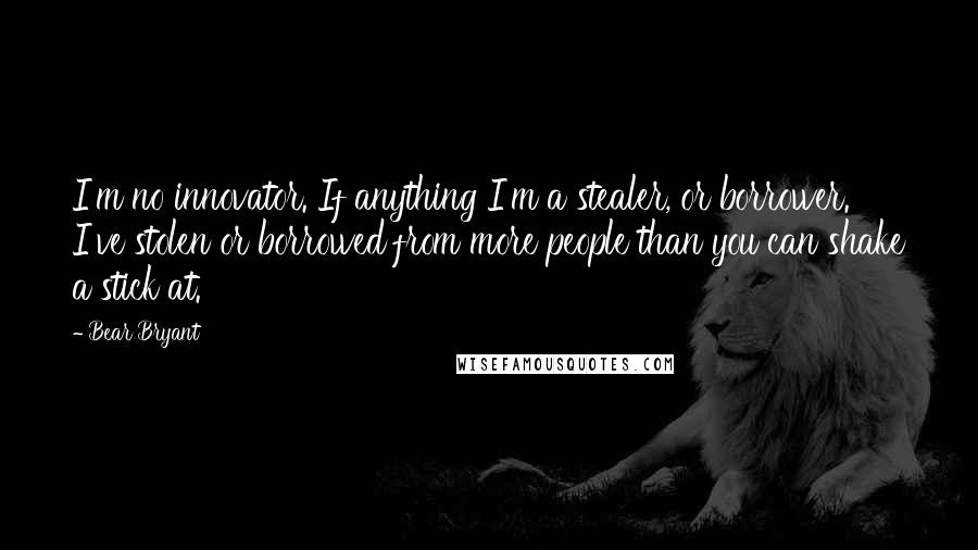 Bear Bryant Quotes: I'm no innovator. If anything I'm a stealer, or borrower. I've stolen or borrowed from more people than you can shake a stick at.