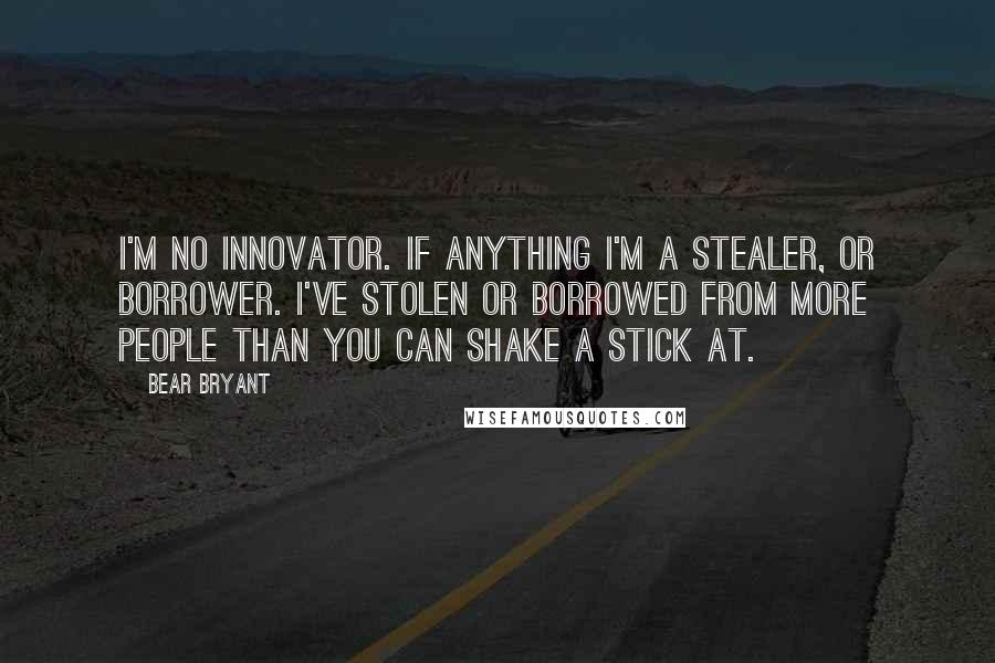 Bear Bryant Quotes: I'm no innovator. If anything I'm a stealer, or borrower. I've stolen or borrowed from more people than you can shake a stick at.