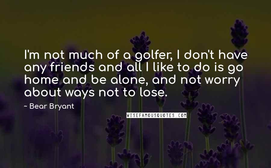 Bear Bryant Quotes: I'm not much of a golfer, I don't have any friends and all I like to do is go home and be alone, and not worry about ways not to lose.