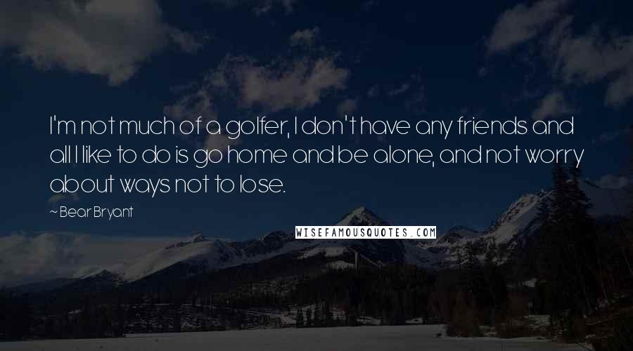 Bear Bryant Quotes: I'm not much of a golfer, I don't have any friends and all I like to do is go home and be alone, and not worry about ways not to lose.