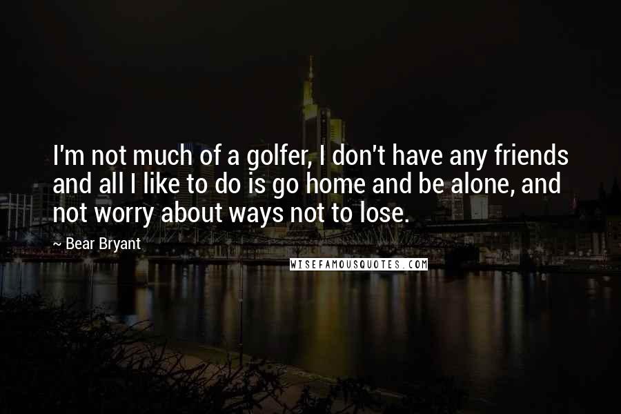 Bear Bryant Quotes: I'm not much of a golfer, I don't have any friends and all I like to do is go home and be alone, and not worry about ways not to lose.