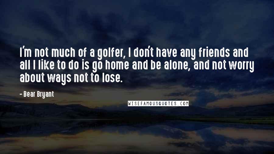 Bear Bryant Quotes: I'm not much of a golfer, I don't have any friends and all I like to do is go home and be alone, and not worry about ways not to lose.