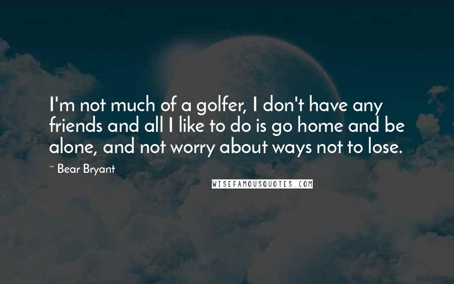 Bear Bryant Quotes: I'm not much of a golfer, I don't have any friends and all I like to do is go home and be alone, and not worry about ways not to lose.