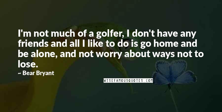 Bear Bryant Quotes: I'm not much of a golfer, I don't have any friends and all I like to do is go home and be alone, and not worry about ways not to lose.