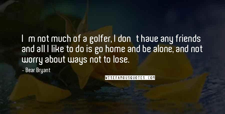 Bear Bryant Quotes: I'm not much of a golfer, I don't have any friends and all I like to do is go home and be alone, and not worry about ways not to lose.