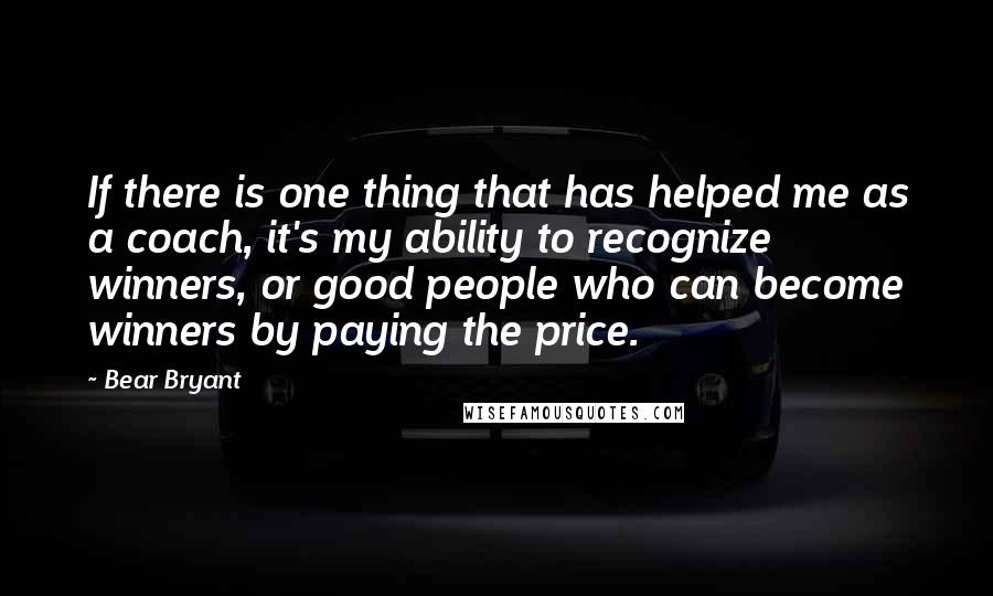 Bear Bryant Quotes: If there is one thing that has helped me as a coach, it's my ability to recognize winners, or good people who can become winners by paying the price.