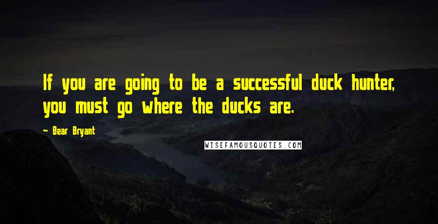 Bear Bryant Quotes: If you are going to be a successful duck hunter, you must go where the ducks are.