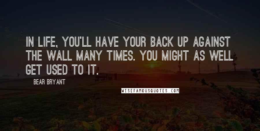 Bear Bryant Quotes: In life, you'll have your back up against the wall many times. You might as well get used to it.