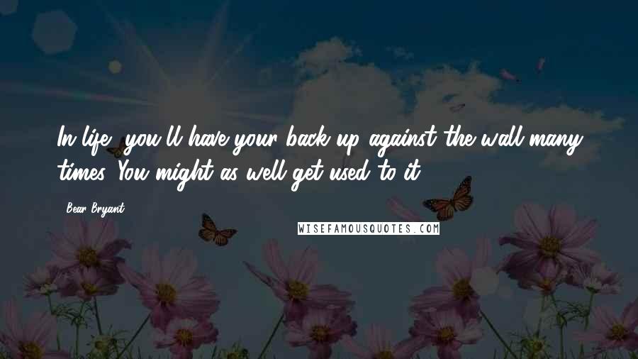Bear Bryant Quotes: In life, you'll have your back up against the wall many times. You might as well get used to it.