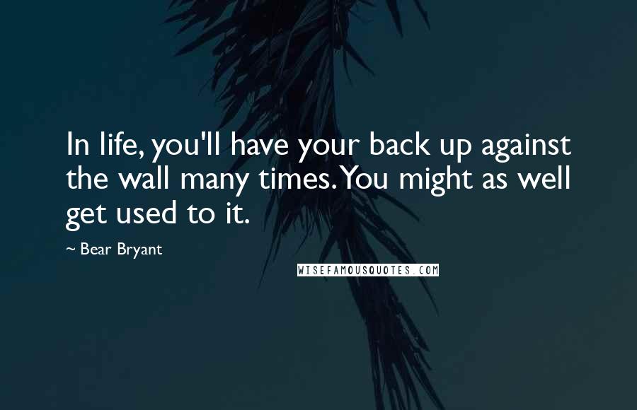 Bear Bryant Quotes: In life, you'll have your back up against the wall many times. You might as well get used to it.
