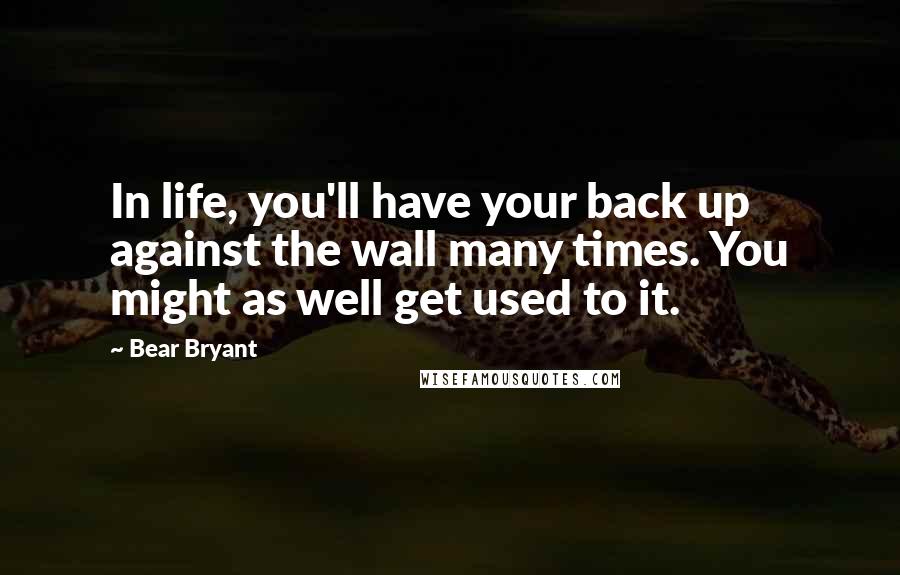 Bear Bryant Quotes: In life, you'll have your back up against the wall many times. You might as well get used to it.