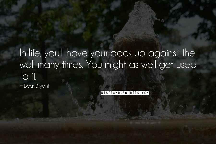 Bear Bryant Quotes: In life, you'll have your back up against the wall many times. You might as well get used to it.