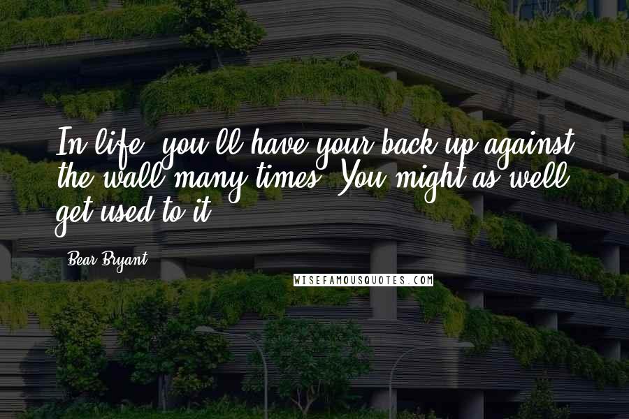Bear Bryant Quotes: In life, you'll have your back up against the wall many times. You might as well get used to it.