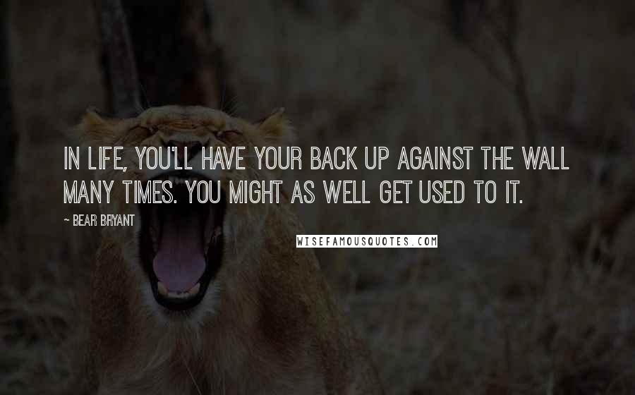 Bear Bryant Quotes: In life, you'll have your back up against the wall many times. You might as well get used to it.