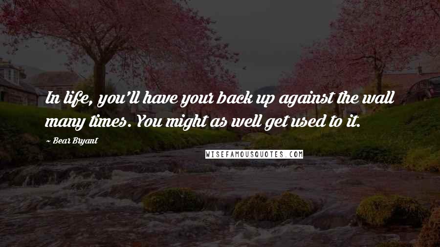 Bear Bryant Quotes: In life, you'll have your back up against the wall many times. You might as well get used to it.