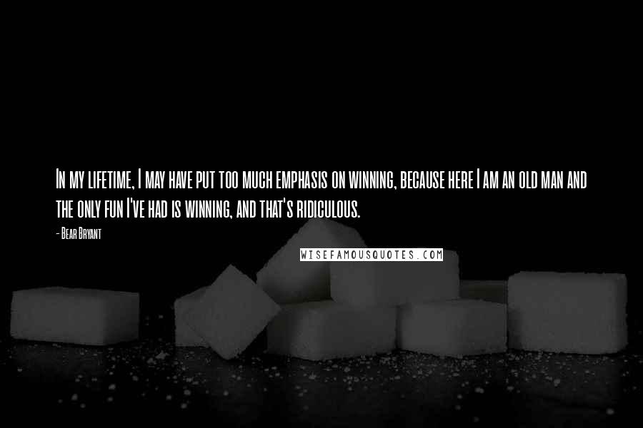 Bear Bryant Quotes: In my lifetime, I may have put too much emphasis on winning, because here I am an old man and the only fun I've had is winning, and that's ridiculous.