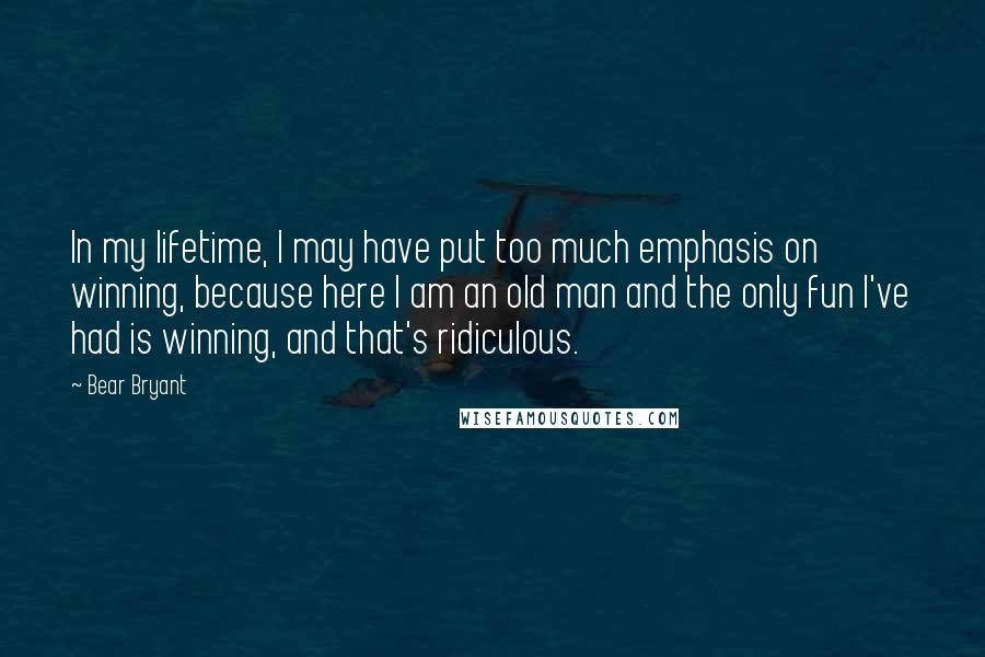 Bear Bryant Quotes: In my lifetime, I may have put too much emphasis on winning, because here I am an old man and the only fun I've had is winning, and that's ridiculous.